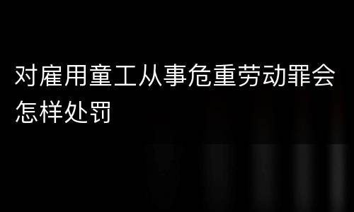 对雇用童工从事危重劳动罪会怎样处罚
