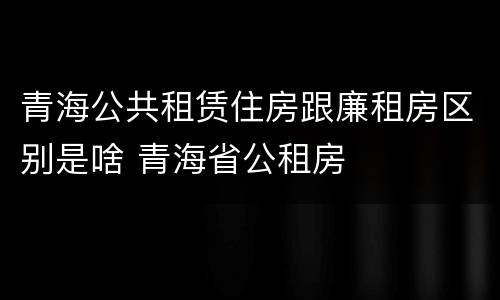 青海公共租赁住房跟廉租房区别是啥 青海省公租房