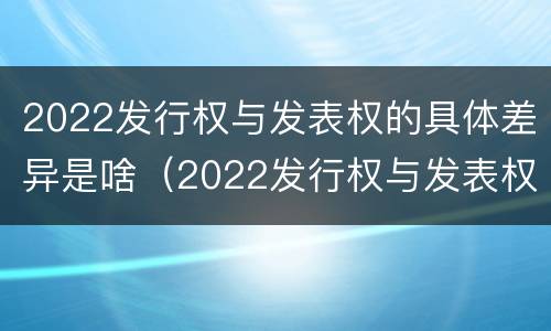 2022发行权与发表权的具体差异是啥（2022发行权与发表权的具体差异是啥呢）