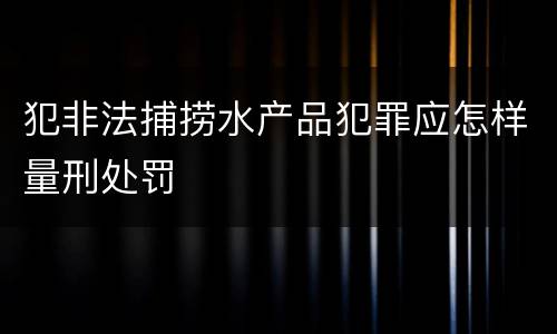 犯非法捕捞水产品犯罪应怎样量刑处罚
