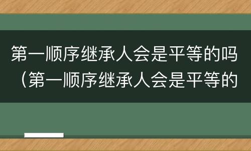 第一顺序继承人会是平等的吗（第一顺序继承人会是平等的吗）