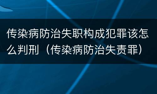 传染病防治失职构成犯罪该怎么判刑（传染病防治失责罪）