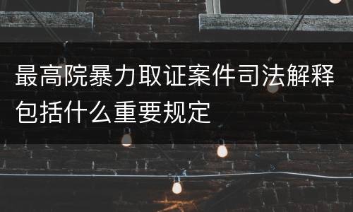 最高院暴力取证案件司法解释包括什么重要规定