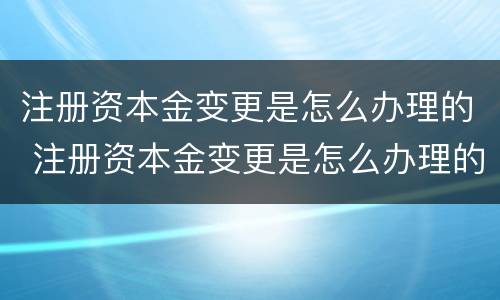 注册资本金变更是怎么办理的 注册资本金变更是怎么办理的手续