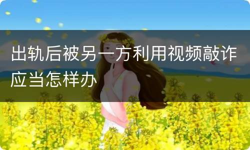 出轨后被另一方利用视频敲诈应当怎样办