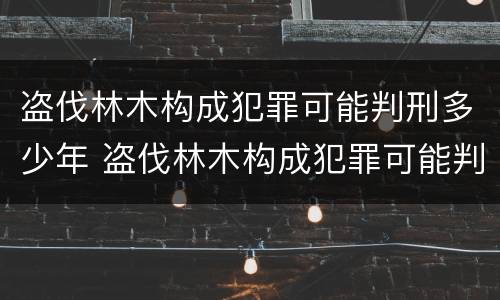 盗伐林木构成犯罪可能判刑多少年 盗伐林木构成犯罪可能判刑多少年呢