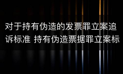 对于持有伪造的发票罪立案追诉标准 持有伪造票据罪立案标准