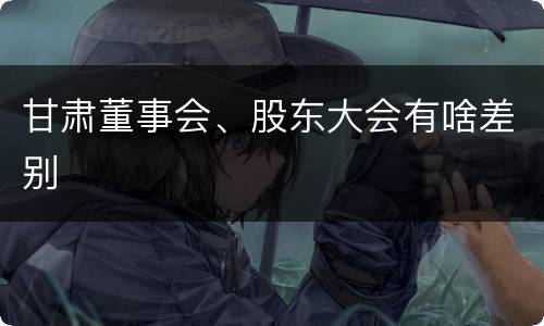甘肃董事会、股东大会有啥差别