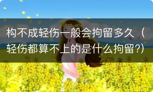 构不成轻伤一般会拘留多久（轻伤都算不上的是什么拘留?）