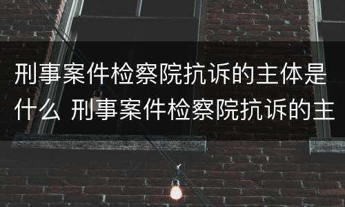 刑事案件检察院抗诉的主体是什么 刑事案件检察院抗诉的主体是什么职位