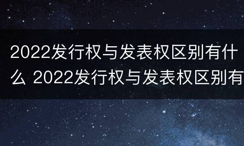 2022发行权与发表权区别有什么 2022发行权与发表权区别有什么意义