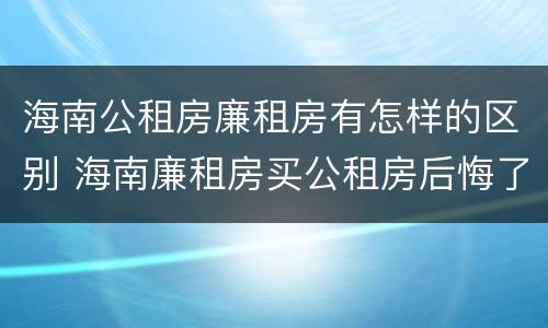 海南公租房廉租房有怎样的区别 海南廉租房买公租房后悔了