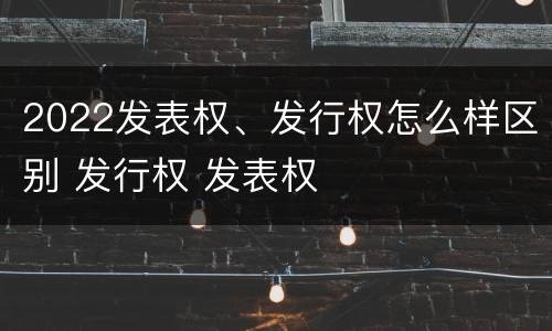 2022发表权、发行权怎么样区别 发行权 发表权