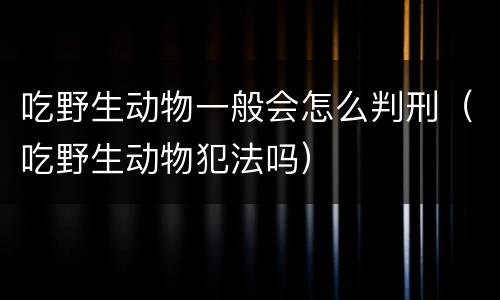 吃野生动物一般会怎么判刑（吃野生动物犯法吗）