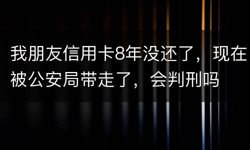 我朋友信用卡8年没还了，现在被公安局带走了，会判刑吗