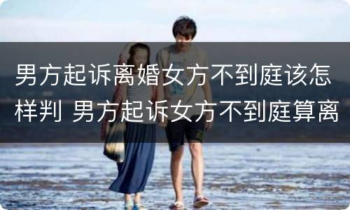 男方起诉离婚女方不到庭该怎样判 男方起诉女方不到庭算离婚吗