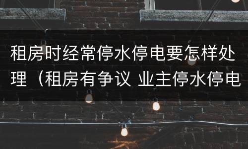 租房时经常停水停电要怎样处理（租房有争议 业主停水停电怎么办）
