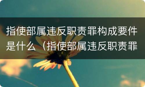 指使部属违反职责罪构成要件是什么（指使部属违反职责罪构成要件是什么）