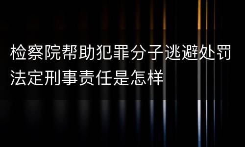 检察院帮助犯罪分子逃避处罚法定刑事责任是怎样