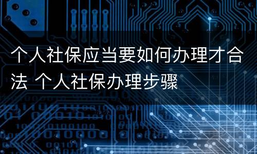 个人社保应当要如何办理才合法 个人社保办理步骤