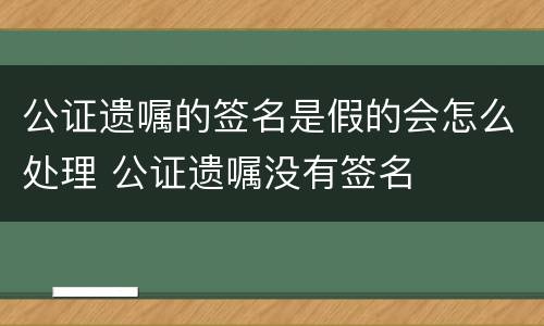 公证遗嘱的签名是假的会怎么处理 公证遗嘱没有签名