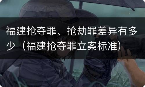 福建抢夺罪、抢劫罪差异有多少（福建抢夺罪立案标准）