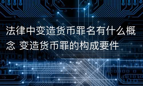 法律中变造货币罪名有什么概念 变造货币罪的构成要件