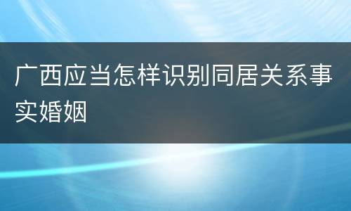 广西应当怎样识别同居关系事实婚姻
