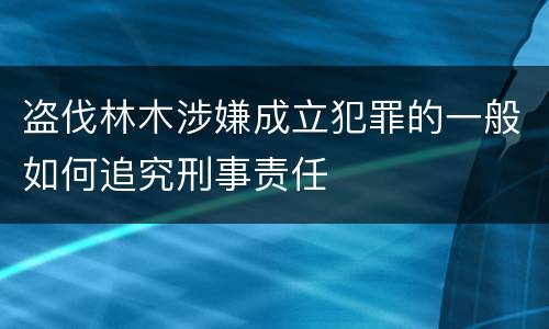 盗伐林木涉嫌成立犯罪的一般如何追究刑事责任