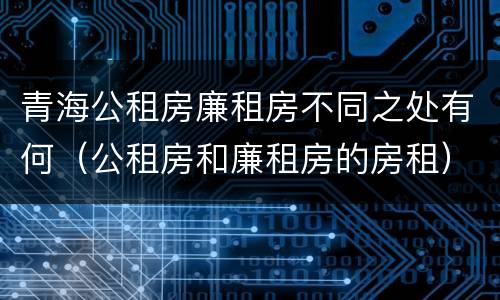 青海公租房廉租房不同之处有何（公租房和廉租房的房租）