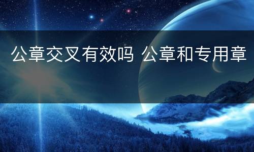 公章交叉有效吗 公章和专用章