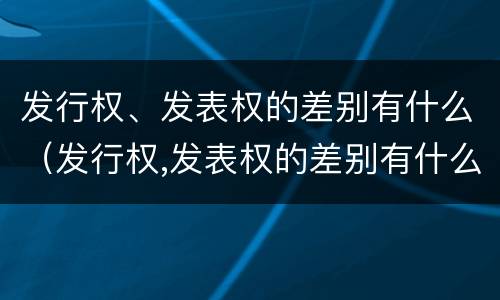 发行权、发表权的差别有什么（发行权,发表权的差别有什么影响）