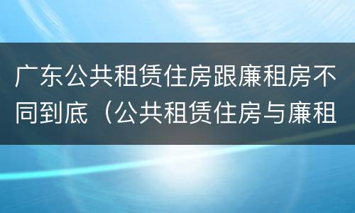 广东公共租赁住房跟廉租房不同到底（公共租赁住房与廉租房的区别）