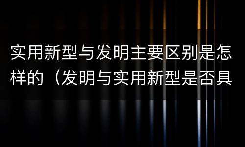 实用新型与发明主要区别是怎样的（发明与实用新型是否具有实用性）