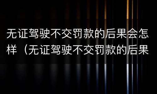 无证驾驶不交罚款的后果会怎样（无证驾驶不交罚款的后果会怎样呢）