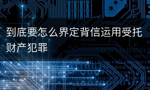 到底要怎么界定背信运用受托财产犯罪