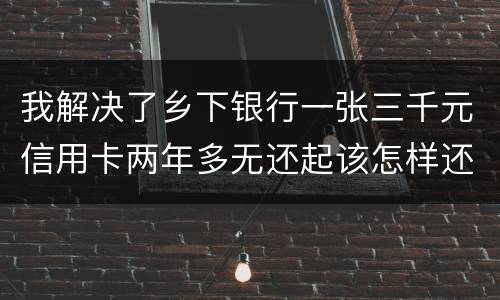 我解决了乡下银行一张三千元信用卡两年多无还起该怎样还钱