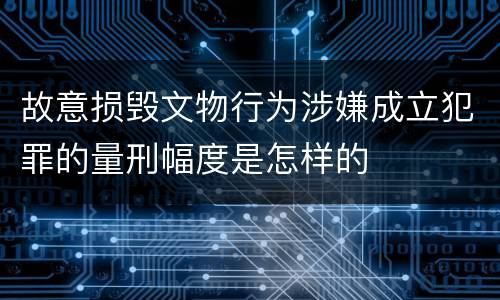 故意损毁文物行为涉嫌成立犯罪的量刑幅度是怎样的
