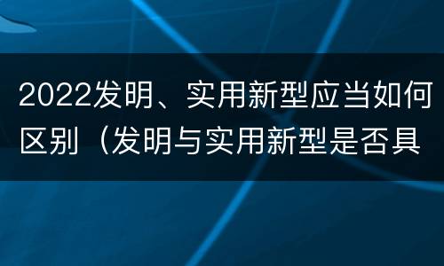 2022发明、实用新型应当如何区别（发明与实用新型是否具有实用性）