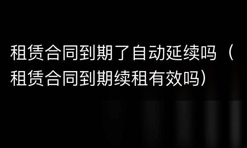 租赁合同到期了自动延续吗（租赁合同到期续租有效吗）