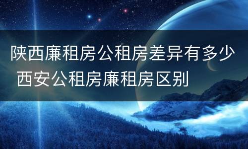 陕西廉租房公租房差异有多少 西安公租房廉租房区别