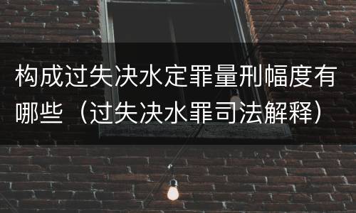 构成过失决水定罪量刑幅度有哪些（过失决水罪司法解释）