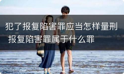 犯了报复陷害罪应当怎样量刑 报复陷害罪属于什么罪