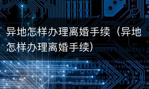 异地怎样办理离婚手续（异地怎样办理离婚手续）