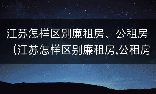 江苏怎样区别廉租房、公租房（江苏怎样区别廉租房,公租房呢）