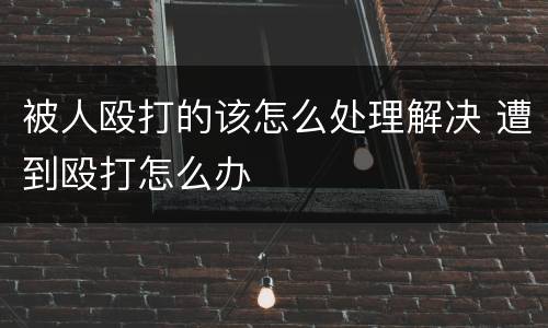 被人殴打的该怎么处理解决 遭到殴打怎么办