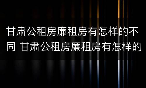 甘肃公租房廉租房有怎样的不同 甘肃公租房廉租房有怎样的不同政策