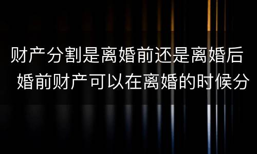 财产分割是离婚前还是离婚后 婚前财产可以在离婚的时候分割吗