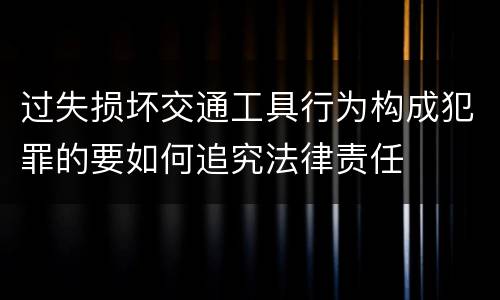 过失损坏交通工具行为构成犯罪的要如何追究法律责任
