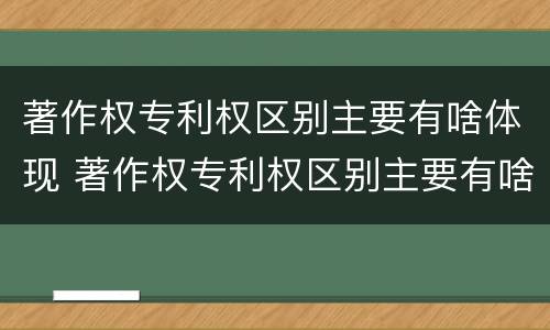 著作权专利权区别主要有啥体现 著作权专利权区别主要有啥体现和联系